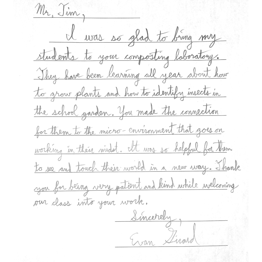 Letter from teacher Evan A letter that reads: "Mr. Tim I was so glad to bring my students to your composting laboratory. They have been learning all year about how to grow plants and how to identify insects in the school garden. You made the connection for them to the micro-envinronment that goes on working in their minds. It was so helpful for them to see and touch their world in a new way. Thank you for being very patient and kind while welcoming our class into your work. Sincerly Evan Girad"