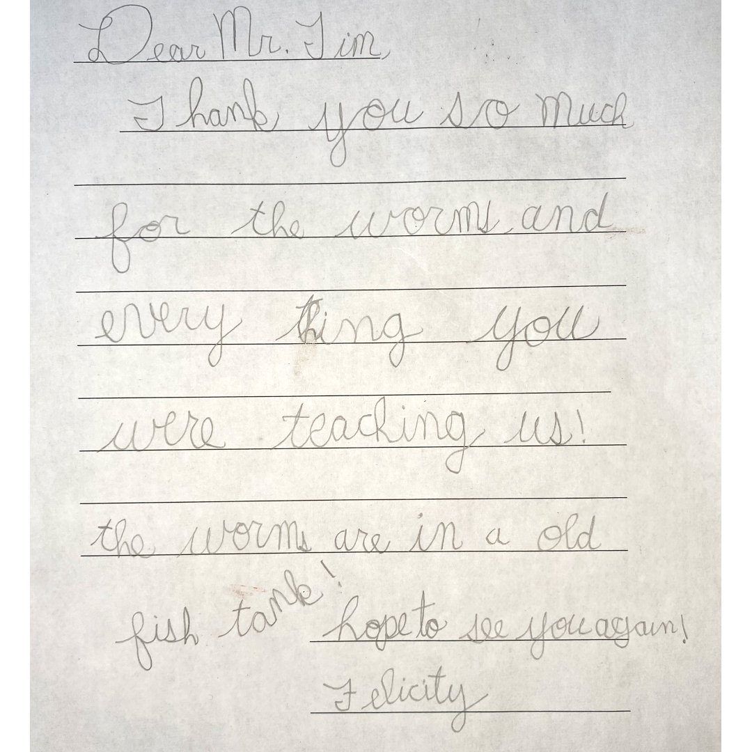 A letter that reads: "Dear Mr. Tim, Thank you so much for the worms and every thing you were teaching us! The worms are in an old fish tank! Hope to see you again, Felicity"
