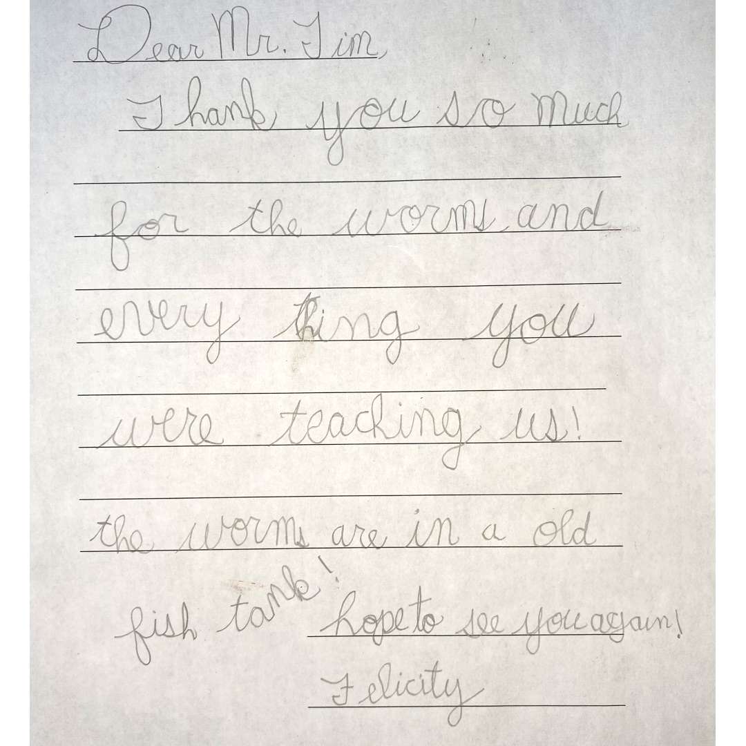 Letter from Felicity A letter that reads: "Dear Mr. Tim, Thank you so much for the worms and every thing you were teaching us! The worms are in an old fish tank! Hope to see you again, Felicity"