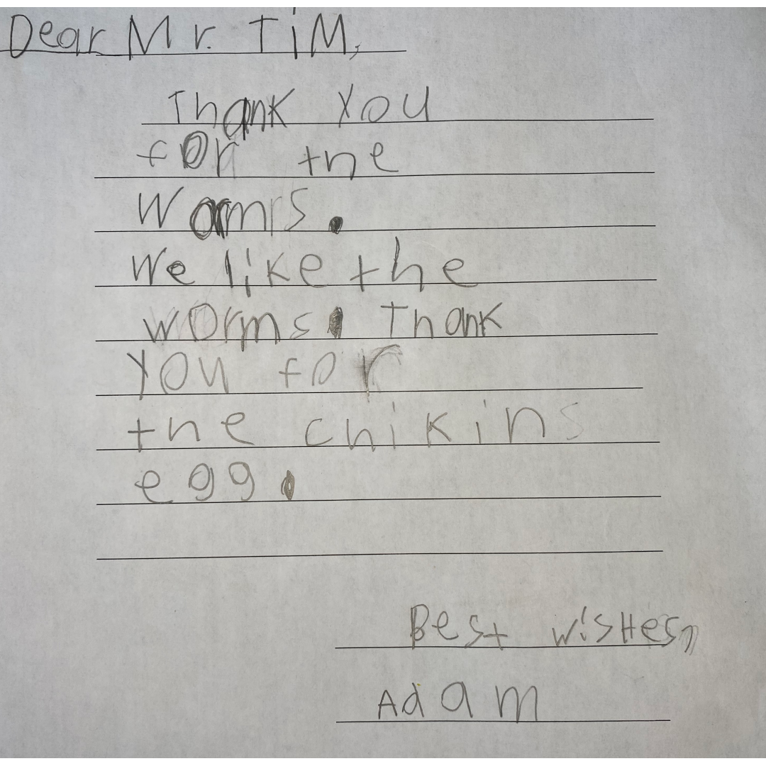Letter from Adam A letter that reads: "Dear Mr. Tim, Thank you for the worms. We like the worms. Thank you for the chikins egg. Best wishes, Adam."